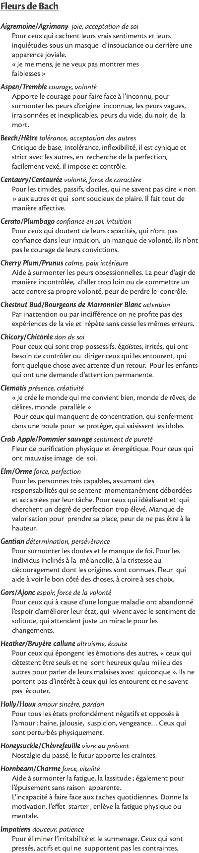 Fleurs de Bach Aigremoine/Agrimony joie, acceptation de soi Pour ceux qui cachent leurs vrais sentiments et leurs inquiétudes sous un masque d’insouciance ou derrière une apparence joviale. « Je me mens, je ne veux pas montrer mes faiblesses » Aspen/Tremble courage, volonté Apporte le courage pour faire face à l’inconnu, pour surmonter les peurs d’origine inconnue, les peurs vagues, irraisonnées et inexplicables, peurs du vide, du noir, de la mort. Beech/Hêtre tolérance, acceptation des autres Critique de base, intolérance, inflexibilité, il est cynique et strict avec les autres, en recherche de la perfection, facilement vexé, il impose et contrôle. Centaury/Centaurée volonté, force de caractère Pour les timides, passifs, dociles, qui ne savent pas dire « non » aux autres et qui sont soucieux de plaire. Il fait tout de manière affective. Cerato/Plumbago confiance en soi, intuition Pour ceux qui doutent de leurs capacités, qui n’ont pas confiance dans leur intuition, un manque de volonté, ils n’ont pas le courage de leurs convictions. Cherry Plum/Prunus calme, paix intérieure Aide à surmonter les peurs obsessionnelles. La peur d’agir de manière incontrôlée, d’aller trop loin ou de commettre un acte contre sa propre volonté, peur de perdre le contrôle. Chestnut Bud/Bourgeons de Marronnier Blanc attention Par inattention ou par indifférence on ne profite pas des expériences de la vie et répète sans cesse les mêmes erreurs. Chicory/Chicorée don de soi Pour ceux qui sont trop possessifs, égoïstes, irrités, qui ont besoin de contrôler ou diriger ceux qui les entourent, qui font quelque chose avec attente d’un retour. Pour les enfants qui ont une demande d’attention permanente. Clematis présence, créativité « Je crée le monde qui me convient bien, monde de rêves, de délires, monde parallèle » Pour ceux qui manquent de concentration, qui s’enferment dans une boule pour se protéger, qui saisissent les idoles Crab Apple/Pommier sauvage sentiment de pureté Fleur de purification physique et énergétique. Pour ceux qui ont mauvaise image de soi. Elm/Orme force, perfection Pour les personnes très capables, assumant des responsabilités qui se sentent momentanément débordées et accablées par leur tâche. Pour ceux qui idéalisent et qui cherchent un degré de perfection trop élevé. Manque de valorisation pour prendre sa place, peur de ne pas être à la hauteur. Gentian détermination, persévérance Pour surmonter les doutes et le manque de foi. Pour les individus inclinés à la mélancolie, à la tristesse au découragement dont les origines sont connues. Fleur qui aide à voir le bon côté des choses, à croire à ses choix. Gors/Ajonc espoir, force de la volonté Pour ceux qui à cause d’une longue maladie ont abandonné l’espoir d’améliorer leur état, qui vivent avec le sentiment de solitude, qui attendent juste un miracle pour les changements. Heather/Bruyère callune altruisme, écoute Pour ceux qui épongent les émotions des autres, « ceux qui détestent être seuls et ne sont heureux qu’au milieu des autres pour parler de leurs malaises avec quiconque ». Ils ne portent pas d’intérêt à ceux qui les entourent et ne savent pas écouter. Holly/Houx amour sincère, pardon Pour tous les états profondément négatifs et opposés à l’amour : haine, jalousie, suspicion, vengeance… Ceux qui sont perturbés physiquement. Honeysuckle/Chèvrefeuille vivre au présent Nostalgie du passé, le futur apporte les craintes. Hornbeam/Charme force, vitalité Aide à surmonter la fatigue, la lassitude ; également pour l’épuisement sans raison apparente. L’incapacité à faire face aux taches quotidiennes. Donne la motivation, l’effet starter ; enlève la fatigue physique ou mentale. Impatiens douceur, patience Pour éliminer l’irritabilité et le surmenage. Ceux qui sont pressés, actifs et qui ne supportent pas les contraintes.