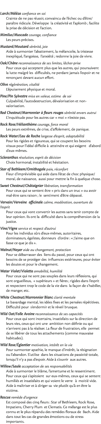  Larch/Mélèze confiance en soi Crainte de ne pas réussir, convaincu de l’échec ou d’être/paraître ridicule. Développe la créativité et l’aplomb ; facilite la prise de décision et l’action. Mimilus/Muscade courage, confiance Les peurs précises. Mustard/Moutard sérénité, joie Aide à surmonter l’abattement, la mélancolie, la tristesse inexpliqué, l’angoisse, l’anxiété ; redonne la joie de vivre. Oak/Chêne reconnaissance de ses limites, lâcher-prise Pour ceux qui acceptent plus que les autres, qui poursuivent la lutte malgré les difficultés, ne perdant jamais l’espoir et ne renonçant devant aucun effort. Olive régénération, vitalité L’épuisement physique et moral. Pine/Pin Sylvestre mise en valeur, estime de soi Culpabilité, l’autodestruction, dévalorisation et non-valorisation. Red Chestnut/Marronnier à fleurs rouges sérénité envers autrui L’inquiétude pour les autres car « moi » n’existe pas. Rock Rose/Hélianthème courage, force moral Les peurs extrêmes, de crise, d’affolement, de panique. Rock Water/Eau de Roche largesse d’esprit, adaptabilité Pour les rigides et rigoureux, qui se coupent les besoins vitaux pour l’idéal difficile à atteindre et qui exigent d’abord d’eux-mêmes. Scleranthus résolution, esprit de décision Choix hormonal, instabilité et hésitation. Star of Bethleem/Ornithogale paix, réconfort Fleur d’imprévisible qui aide dans l’état de choc physique/moral, de naissance, aussi pour mettre la fin à quelque chose. Sweet Chestnut/Châtaignier libération, transformation Pour ceux qui se sentent être « pris dans un truc » ou avoir mal-être sans raison ; le sentiment d’être dépassé. Vervain/Verveine officinale calme, modération, ouverture de l’esprit Pour ceux qui vont convertir les autres sans tenir compte de leur opinion. Ils ont la difficulté dans la compréhension de la justice. Vine/Vigne service et respect d’autrui Pour les individus sûrs d’eux-mêmes, autoritaires, dominateurs, égoïstes, donneurs d’ordre : « J’aime que on fasse ce que je dis ». Walnut/Noyer aide au changement, protection Pour se débarrasser des liens du passé, pour ceux qui ont besoins de se protéger des influences extérieures, pour éviter les doutes et pour le changement. Water Violet/Violette amabilité, humilité Pour ceux qui ne sont pas souples dans leurs réflexions, qui sont orgueilleux, « supérieurs » et fières ; rigides dans l’esprit et respectent trop le code de la vie dans la façon de s’habiller, de manger, etc. White Chestnut/Marronnier Blanc clarté mentale Le bavardage mental, les idées fixes et les pensées répétitives. Difficulté pour s’endormir et le réveil brusque. Wild Oat/Folle Avoine reconnaissance de ses capacités Pour ceux qui sont incertains, insatisfaits sur la direction de leurs vies, ceux qui ont une ambition non définie ou qui n’arrivent pas à la réaliser. La fleur de frustration, elle permet de se libérer de tous les attachements (comme mauvaise habitudes). Wild Rose/Églantier motivation, intérêt en la vie Pour surmonter apathie, le manque d’intérêt, la résignation ou l’abandon. S’utilise dans les situations de passivité totale, lorsqu’il n’y a pas d’espoir. Aide à s’ouvrir aux autres. Willow/Saule acceptation de ses responsabilités Aide à surmonter le blâme, l’amertume et le ressentiment. Pour ceux qui s’apitoient sur eux-mêmes, ceux qui se sentent humiliés et insatisfaits et qui voient le verre à moitié vide. Aide à maîtriser et à diriger sa vie plutôt qu’à en être la victime. Rescue remède d’urgence Est composé des cinq fleurs : Star of Bethleem, Rock Rose, Impatiens, Cherry Plum et Clematis. Ce mélange est le plus connu et le plus répandu des remèdes floraux de Bach. Aide dans tout les cas de grandes émotions ou de stress importants. 