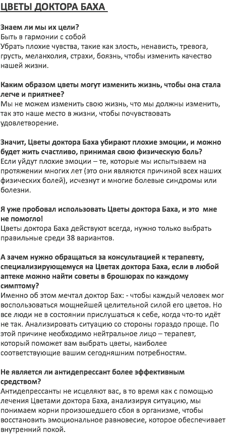 ЦВЕТЫ ДОКТОРА БАХА Знаем ли мы их цели? Быть в гармонии с собой Убрать плохие чувства, такие как злость, ненависть, тревога, грусть, меланхолия, страхи, боязнь, чтобы изменить качество нашей жизни. Каким образом цветы могут изменить жизнь, чтобы она стала легче и приятнее? Мы не можем изменить свою жизнь, что мы должны изменить, так это наше место в жизни, чтобы почувствовать удовлетворение. Значит, Цветы доктора Баха убирают плохие эмоции, и можно будет жить счастливо, принимая свою физическую боль? Если уйдут плохие эмоции – те, которые мы испытываем на протяжении многих лет (это они являются причиной всех наших физических болей), исчезнут и многие болевые синдромы или болезни. Я уже пробовал использовать Цветы доктора Баха, и это мне не помогло! Цветы доктора Баха действуют всегда, нужно только выбрать правильные среди 38 вариантов. А зачем нужно обращаться за консультацией к терапевту, специализирующемуся на Цветах доктора Баха, если в любой аптеке можно найти советы в брошюрах по каждому симптому? Именно об этом мечтал доктор Бах: - чтобы каждый человек мог воспользоваться мощнейшей целительной силой его цветов. Но все люди не в состоянии прислушаться к себе, когда что-то идёт не так. Анализировать ситуацию со стороны гораздо проще. По этой причине необходимо нейтральное лицо – терапевт, который поможет вам выбрать цветы, наиболее соответствующие вашим сегодняшним потребностям. Не является ли антидепрессант более эффективным средством? Антидепрессанты не исцеляют вас, в то время как с помощью лечения Цветами доктора Баха, анализируя ситуацию, мы понимаем корни произошедшего сбоя в организме, чтобы восстановить эмоциональное равновесие, которое обеспечивает внутренний покой. 