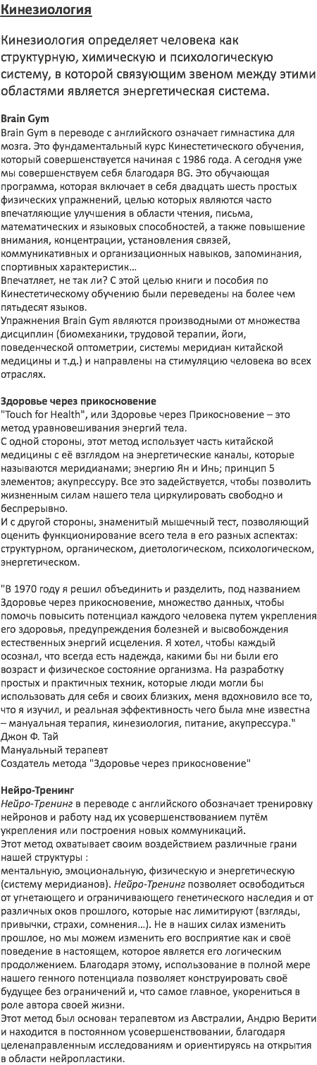 Кинезиология Кинезиология определяет человека как структурную, химическую и психологическую систему, в которой связующим звеном между этими областями является энергетическая система. Brain Gym Brain Gym в переводе с английского означает гимнастика для мозга. Это фундаментальный курс Кинестетического обучения, который совершенствуется начиная с 1986 года. А сегодня уже мы совершенствуем себя благодаря BG. Это обучающая программа, которая включает в себя двадцать шесть простых физических упражнений, целью которых являются часто впечатляющие улучшения в области чтения, письма, математических и языковых способностей, а также повышение внимания, концентрации, установления связей, коммуникативных и организационных навыков, запоминания, спортивных характеристик… Впечатляет, не так ли? С этой целью книги и пособия по Кинестетическому обучению были переведены на более чем пятьдесят языков. Упражнения Brain Gym являются производными от множества дисциплин (биомеханики, трудовой терапии, йоги, поведенческой оптометрии, системы меридиан китайской медицины и т.д.) и направлены на стимуляцию человека во всех отраслях. Здоровье через прикосновение "Touch for Health", или Здоровье через Прикосновение – это метод уравновешивания энергий тела. С одной стороны, этот метод использует часть китайской медицины с её взглядом на энергетические каналы, которые называются меридианами; энергию Ян и Инь; принцип 5 элементов; акупрессуру. Все это задействуется, чтобы позволить жизненным силам нашего тела циркулировать свободно и беспрерывно. И с другой стороны, знаменитый мышечный тест, позволяющий оценить функционирование всего тела в его разных аспектах: структурном, органическом, диетологическом, психологическом, энергетическом. "В 1970 году я решил объединить и разделить, под названием Здоровье через прикосновение, множество данных, чтобы помочь повысить потенциал каждого человека путем укрепления его здоровья, предупреждения болезней и высвобождения естественных энергий исцеления. Я хотел, чтобы каждый осознал, что всегда есть надежда, какими бы ни были его возраст и физическое состояние организма. На разработку простых и практичных техник, которые люди могли бы использовать для себя и своих близких, меня вдохновило все то, что я изучил, и реальная эффективность чего была мне известна – мануальная терапия, кинезиология, питание, акупрессура." Джон Ф. Тай Мануальный терапевт Создатель метода "Здоровье через прикосновение" Нейро-Тренинг Нейро-Tренинг в переводе с английского обозначает тренировку нейронов и работу над их усовершенствованием путём укрепления или построения новых коммуникаций. Этот метод охватывает своим воздействием различные грани нашей структуры : ментальную, эмоциональную, физическую и энергетическую (систему меридианов). Нейро-Тренинг позволяет освободиться от угнетающего и ограничивающего генетического наследия и от различных оков прошлого, которые нас лимитируют (взгляды, привычки, страхи, сомнения…). Не в наших силах изменить прошлое, но мы можем изменить его восприятие как и своё поведение в настоящем, которое является его логическим продолжением. Благодаря этому, использование в полной мере нашего генного потенциала позволяет конструировать своё будущее без ограничений и, что самое главное, укорениться в роле автора своей жизни. Этот метод был основан терапевтом из Австралии, Андрю Верити и находится в постоянном усовершенствовании, благодаря целенаправленным исследованиям и ориентируясь на открытия в области нейропластики. 