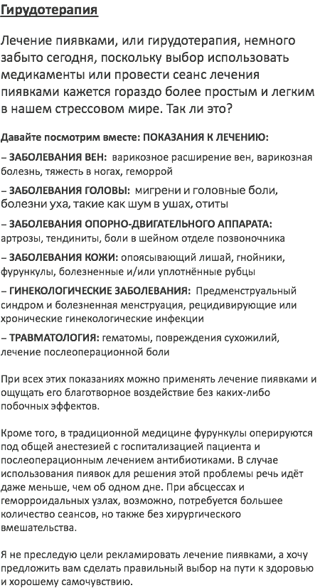 Гирудотерапия Лечение пиявками, или гирудотерапия, немного забыто сегодня, поскольку выбор использовать медикаменты или провести сеанс лечения пиявками кажется гораздо более простым и легким в нашем стрессовом мире. Так ли это? Давайте посмотрим вместе: ПОКАЗАНИЯ К ЛЕЧЕНИЮ: – ЗАБОЛЕВАНИЯ ВЕН: варикозное расширение вен, варикозная болезнь, тяжесть в ногах, геморрой – ЗАБОЛЕВАНИЯ ГОЛОВЫ: мигрени и головные боли, болезни уха, такие как шум в ушах, отиты – ЗАБОЛЕВАНИЯ ОПОРНО-ДВИГАТЕЛЬНОГО АППАРАТА: артрозы, тендиниты, боли в шейном отделе позвоночника – ЗАБОЛЕВАНИЯ КОЖИ: опоясывающий лишай, гнойники, фурункулы, болезненные и/или уплотнённые рубцы – ГИНЕКОЛОГИЧЕСКИЕ ЗАБОЛЕВАНИЯ: Предменструальный синдром и болезненная менструация, рецидивирующие или хронические гинекологические инфекции – ТРАВМАТОЛОГИЯ: гематомы, повреждения сухожилий, лечение послеоперационной боли При всех этих показаниях можно применять лечение пиявками и ощущать его благотворное воздействие без каких-либо побочных эффектов. Кроме того, в традиционной медицине фурункулы оперируются под общей анестезией с госпитализацией пациента и послеоперационным лечением антибиотиками. В случае использования пиявок для решения этой проблемы речь идёт даже меньше, чем об одном дне. При абсцессах и геморроидальных узлах, возможно, потребуется большее количество сеансов, но также без хирургического вмешательства. Я не преследую цели рекламировать лечение пиявками, а хочу предложить вам сделать правильный выбор на пути к здоровью и хорошему самочувствию. 