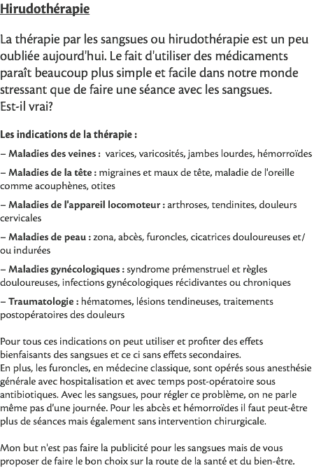 Hirudothérapie La thérapie par les sangsues ou hirudothérapie est un peu oubliée aujourd'hui. Le fait d'utiliser des médicaments paraît beaucoup plus simple et facile dans notre monde stressant que de faire une séance avec les sangsues. Est-il vrai? Les indications de la thérapie : – Maladies des veines : varices, varicosités, jambes lourdes, hémorroïdes – Maladies de la tête : migraines et maux de tête, maladie de l'oreille comme acouphènes, otites – Maladies de l'appareil locomoteur : arthroses, tendinites, douleurs cervicales – Maladies de peau : zona, abcès, furoncles, cicatrices douloureuses et/ou indurées – Maladies gynécologiques : syndrome prémenstruel et règles douloureuses, infections gynécologiques récidivantes ou chroniques – Traumatologie : hématomes, lésions tendineuses, traitements postopératoires des douleurs Pour tous ces indications on peut utiliser et profiter des effets bienfaisants des sangsues et ce ci sans effets secondaires. En plus, les furoncles, en médecine classique, sont opérés sous anesthésie générale avec hospitalisation et avec temps post-opératoire sous antibiotiques. Avec les sangsues, pour régler ce problème, on ne parle même pas d'une journée. Pour les abcès et hémorroïdes il faut peut-être plus de séances mais également sans intervention chirurgicale. Mon but n'est pas faire la publicité pour les sangsues mais de vous proposer de faire le bon choix sur la route de la santé et du bien-être. 