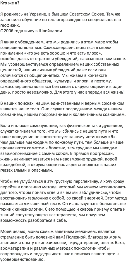 Кто же я? Я родилась на Украине, в бывшем Советском Союзе. Там же закончила обучение по геологоразведке со специальностью геофизик. С 2006 года живу в Швейцарии. Я живу с убеждением, что мы родились в этом мире чтобы совершенствоваться. Самосовершенствоваться в своём понимании «что же есть хорошо и что есть плохо», освобождаясь от страхов и убеждений, навязанных нам извне. Мы усовершенствуемся определением наших собственных ценностей, наших личных убеждений даже если они отличаются от общепринятых. Мы живём в контексте определённого общества, культуры и эпохи, и поэтому, самосовершенствоваться без связи с окружающими и в один день, просто невозможно. Для этого у нас впереди вся жизнь! В наших поисках, нашим единственным и верным союзником является наше тело. Оно служит посредником между нашим сознанием, нашим подсознанием и коллективным сознанием. Боли и плохое самочувствие, как физическое так и душевное, служат сигналами того, что мы сбились с нашего пути и что наше поведение не соответствует нашему истинному «Я». Чем дальше мы уходим по ложному пути, тем больше и чаще проявляются симптомы болезни, тем труднее мы находим взаимопонимание с самим собой. В прямой прогрессии, жизнь начинает казаться нам невозможно трудной, порой враждебной, а окружающие нас люди становятся в наших глазах злыми и опасными. Чтобы не углубляться в эту грустную перспективу, я хочу сразу перейти к описанию метода, который мы можем использовать для того, чтобы понять «где и в чём мы заблудились», чтобы восстановить гармонию с собой, со своей энергией. Этот метод называется «мышечный тест». Он используется в большинстве техник кинезиологии. С его помощью и сквозь призму опыта и знаний сопутствующего нас терапевта, мы получаем возможность разобраться в себе. Моей целью, моим самым заветным желанием, является стремление быть полезной вам! Полезной, благодаря моим знаниям и опыту в кинезиологии, гирудотерапии, цветах Баха, ароматерапии и различных методах психологии чтобы сопровождать и поддерживать вас в поисках вашего пути к усовершенствованию.